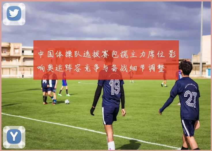 中国体操队选拔赛包揽主力席位 影响奥运阵容竞争与备战细节调整