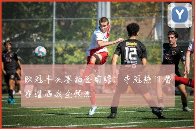 欧冠半决赛抽签前瞻：夺冠热门潜在遭遇战全预测