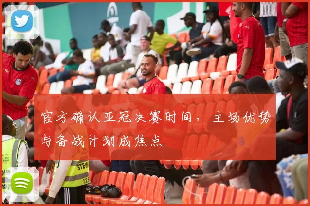 官方确认亚冠决赛时间，主场优势与备战计划成焦点