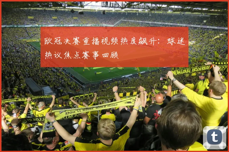 欧冠决赛重播视频热度飙升：球迷热议焦点赛事回顾