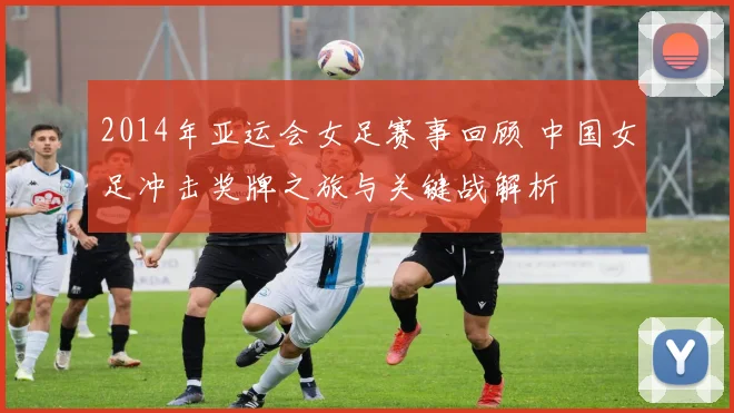 2014年亚运会女足赛事回顾 中国女足冲击奖牌之旅与关键战解析