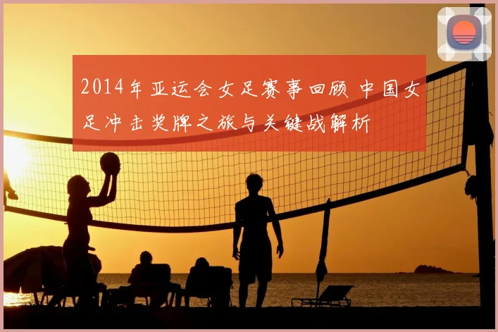 2014年亚运会女足赛事回顾 中国女足冲击奖牌之旅与关键战解析