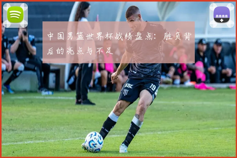 中国男篮世界杯战绩盘点：胜负背后的亮点与不足
