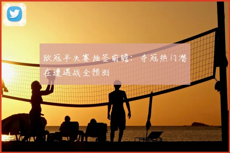 欧冠半决赛抽签前瞻：夺冠热门潜在遭遇战全预测