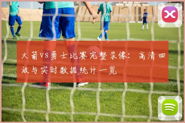 火箭vs勇士比赛完整录像：高清回放与实时数据统计一览