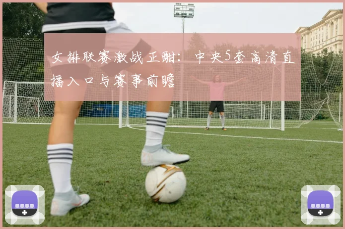 女排联赛激战正酣：中央5套高清直播入口与赛事前瞻