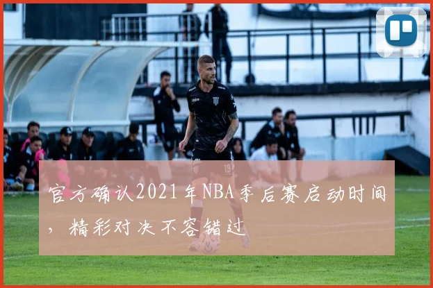 官方确认2021年NBA季后赛启动时间，精彩对决不容错过