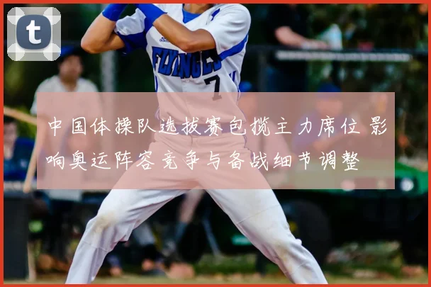 中国体操队选拔赛包揽主力席位 影响奥运阵容竞争与备战细节调整