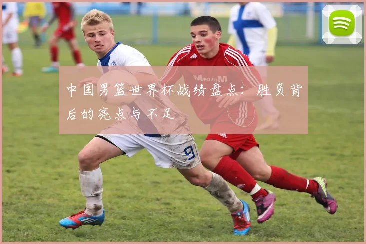 中国男篮世界杯战绩盘点：胜负背后的亮点与不足
